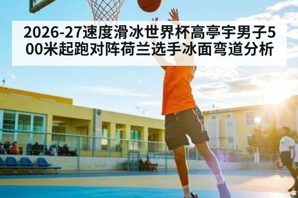 2026-27速度滑冰世界杯高亭宇男子500米起跑对阵荷兰选手冰面弯道分析